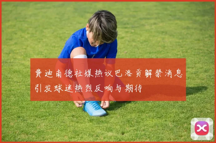费迪南德社媒热议巴洛贡解禁消息引发球迷热烈反响与期待