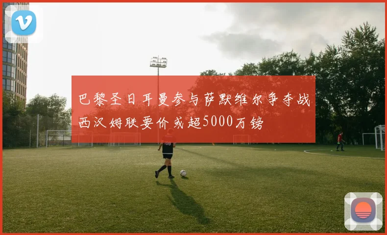 巴黎圣日耳曼参与萨默维尔争夺战西汉姆联要价或超5000万镑