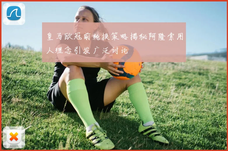 皇马欧冠前轮换策略揭秘阿隆索用人理念引发广泛讨论