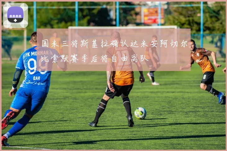 国米三将斯基拉确认达米安阿切尔比索默赛季后将自由离队