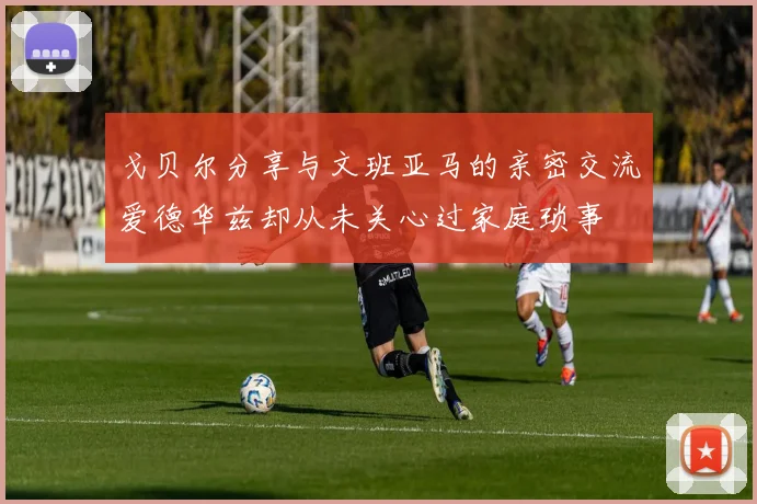 戈贝尔分享与文班亚马的亲密交流爱德华兹却从未关心过家庭琐事