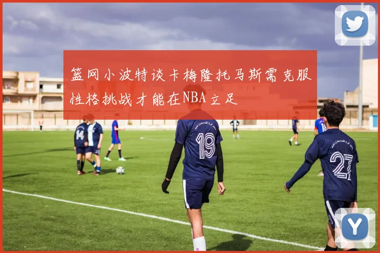 篮网小波特谈卡梅隆托马斯需克服性格挑战才能在NBA立足