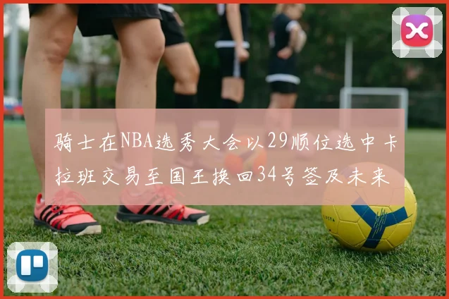 骑士在NBA选秀大会以29顺位选中卡拉班交易至国王换回34号签及未来一轮选秀权