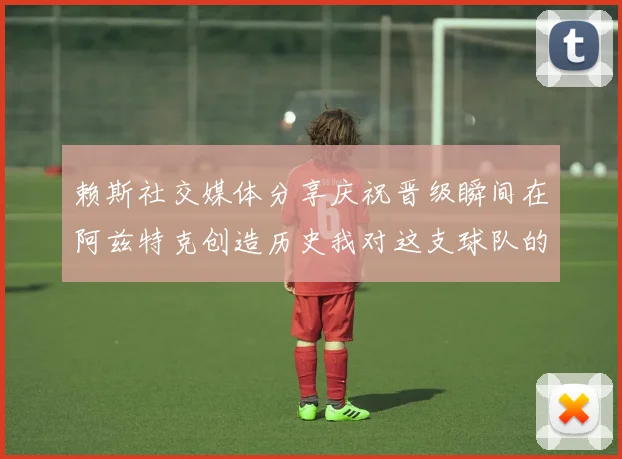 赖斯社交媒体分享庆祝晋级瞬间在阿兹特克创造历史我对这支球队的热爱无以言表