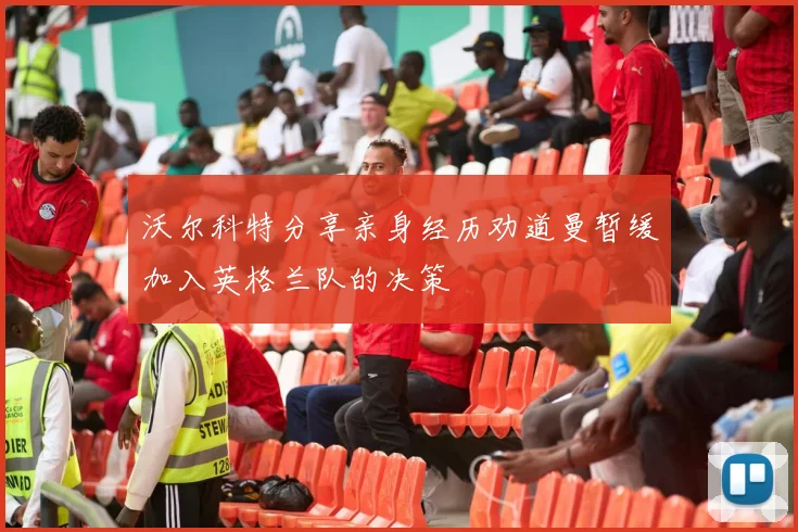 沃尔科特分享亲身经历劝道曼暂缓加入英格兰队的决策