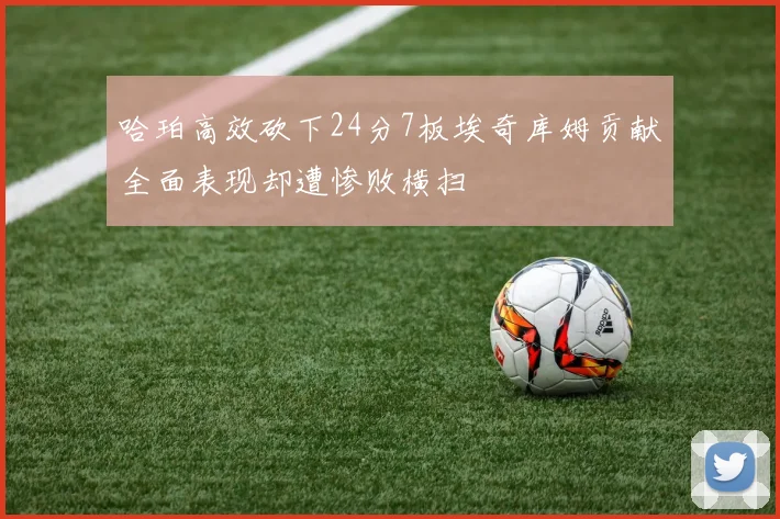 哈珀高效砍下24分7板埃奇库姆贡献全面表现却遭惨败横扫