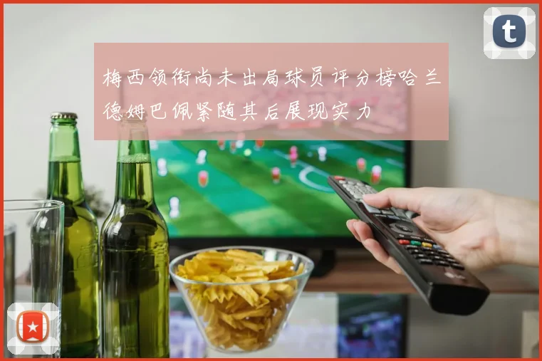 梅西领衔尚未出局球员评分榜哈兰德姆巴佩紧随其后展现实力