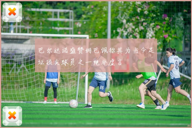 巴尔达诺盛赞姆巴佩称其为当今足坛顶尖球员之一绝非虚言