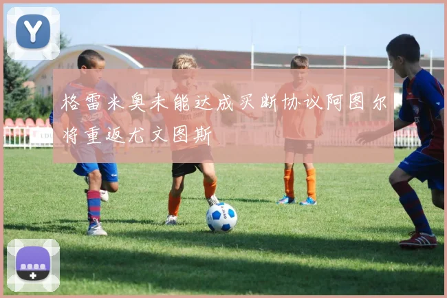格雷米奥未能达成买断协议阿图尔将重返尤文图斯
