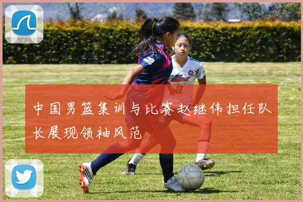 中国男篮集训与比赛赵继伟担任队长展现领袖风范