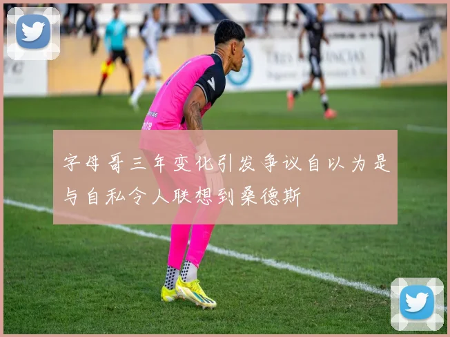 字母哥三年变化引发争议自以为是与自私令人联想到桑德斯