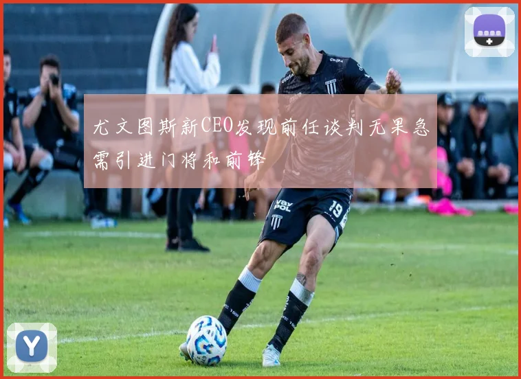 尤文图斯新CEO发现前任谈判无果急需引进门将和前锋