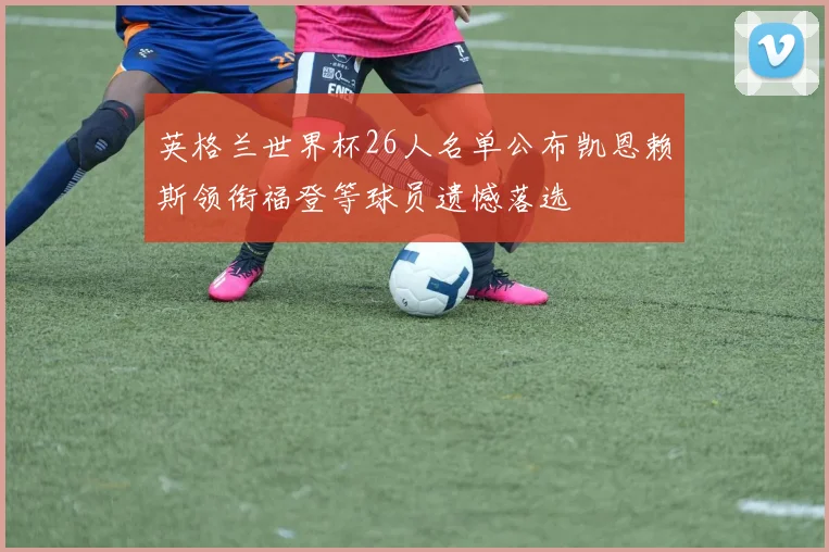 英格兰世界杯26人名单公布凯恩赖斯领衔福登等球员遗憾落选