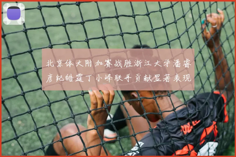 北京体大附加赛战胜浙江大学潘睿彦纪皓霆丁小峰联手贡献显著表现